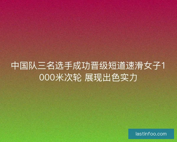 中国队三名选手成功晋级短道速滑女子1000米次轮 展现出色实力