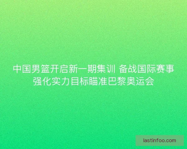 中国男篮开启新一期集训 备战国际赛事强化实力目标瞄准巴黎奥运会