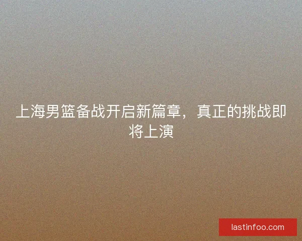 上海男篮备战开启新篇章，真正的挑战即将上演