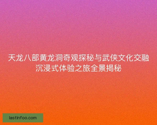 天龙八部黄龙洞奇观探秘与武侠文化交融沉浸式体验之旅全景揭秘