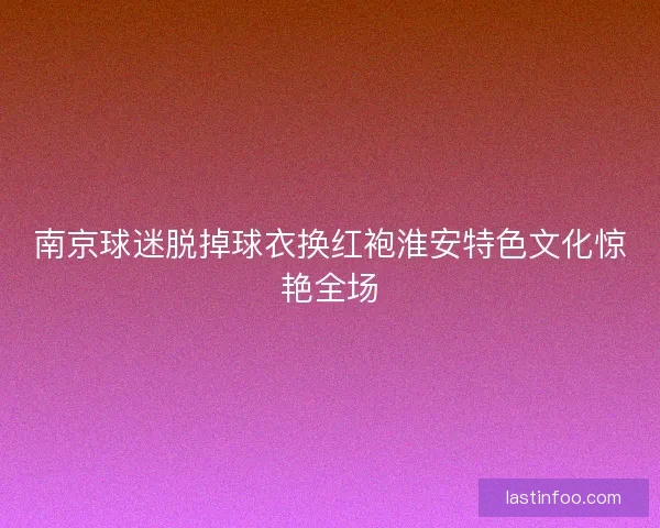 南京球迷脱掉球衣换红袍淮安特色文化惊艳全场